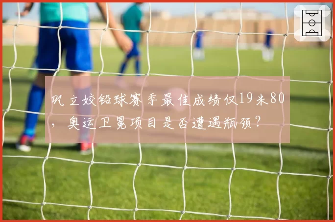 巩立姣铅球赛季最佳成绩仅19米80，奥运卫冕项目是否遭遇瓶颈？