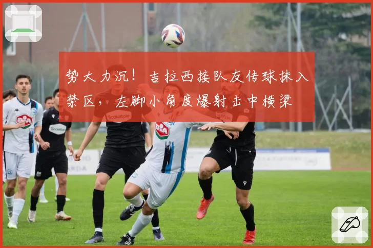 势大力沉！吉拉西接队友传球抹入禁区，左脚小角度爆射击中横梁