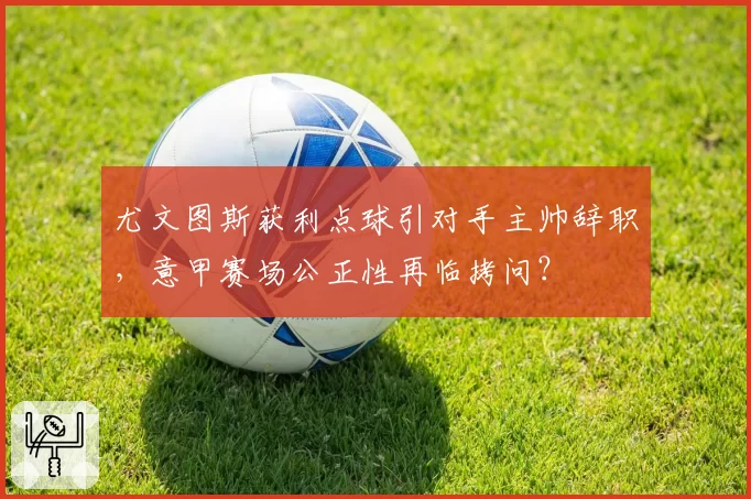尤文图斯获利点球引对手主帅辞职，意甲赛场公正性再临拷问？