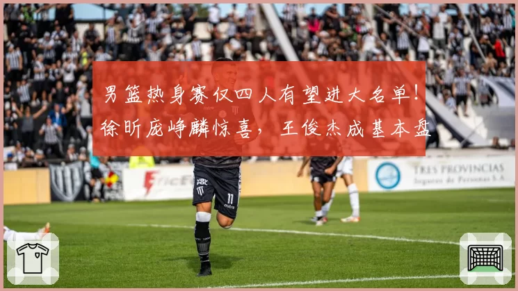 男篮热身赛仅四人有望进大名单！徐昕庞峥麟惊喜，王俊杰成基本盘