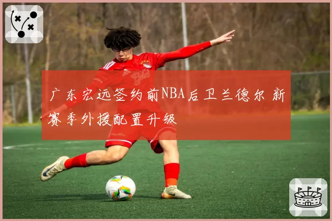 广东宏远签约前NBA后卫兰德尔 新赛季外援配置升级