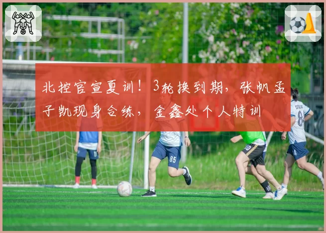 北控官宣夏训！3轮换到期，张帆孟子凯现身合练，金鑫处个人特训
