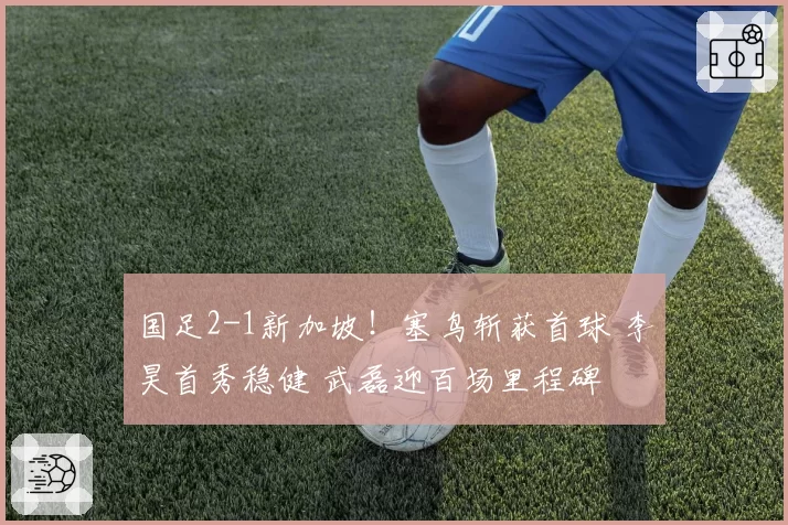 国足2-1新加坡!塞鸟斩获首球 李昊首秀稳健 武磊迎百场里程碑
