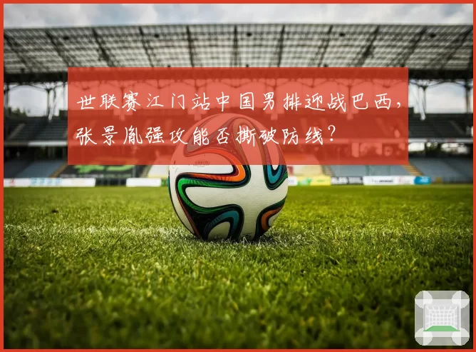世联赛江门站中国男排迎战巴西，张景胤强攻能否撕破防线？