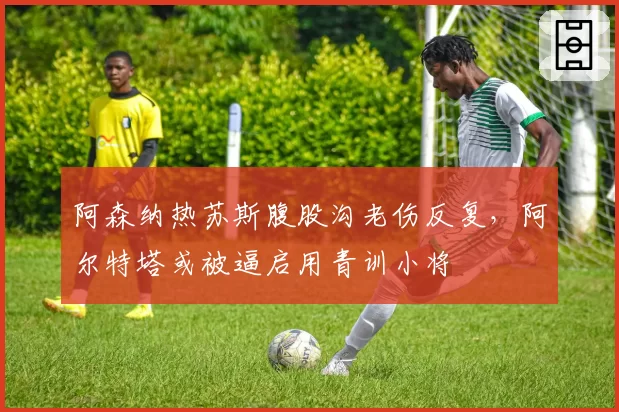 阿森纳热苏斯腹股沟老伤反复，阿尔特塔或被逼启用青训小将