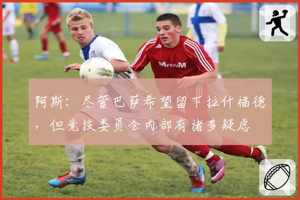 阿斯：尽管巴萨希望留下拉什福德，但竞技委员会内部有诸多疑虑