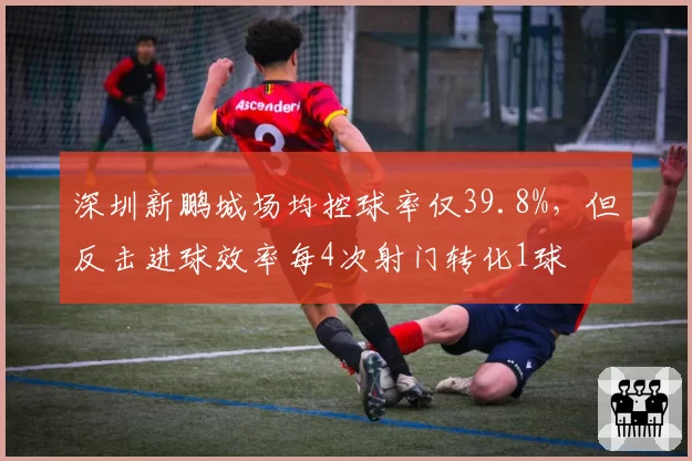 深圳新鹏城场均控球率仅39.8%，但反击进球效率每4次射门转化1球
