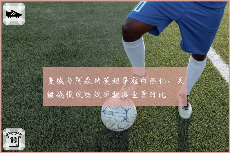曼城与阿森纳英超争冠白热化，关键战役攻防效率数据全景对比