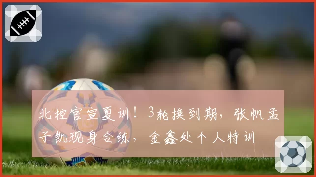 北控官宣夏训！3轮换到期，张帆孟子凯现身合练，金鑫处个人特训