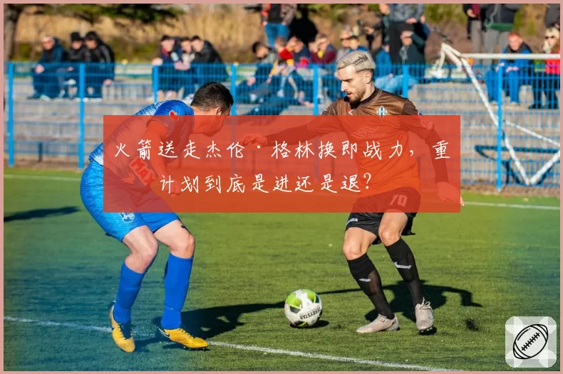 火箭送走杰伦·格林换即战力，重建计划到底是进还是退？