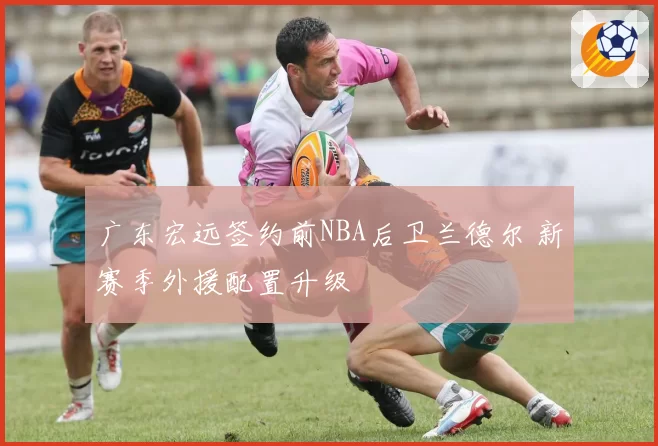 广东宏远签约前NBA后卫兰德尔 新赛季外援配置升级