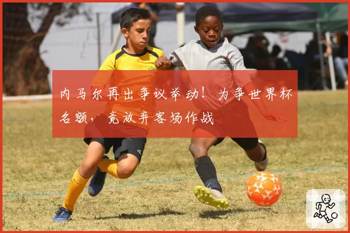 内马尔再出争议举动！为争世界杯名额，竟放弃客场作战