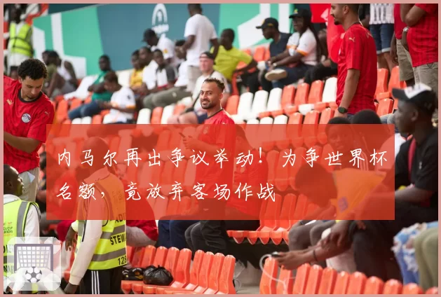 内马尔再出争议举动!为争世界杯名额,竟放弃客场作战