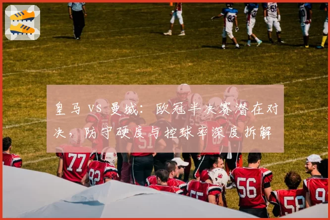 皇马 vs 曼城:欧冠半决赛潜在对决,防守硬度与控球率深度拆解