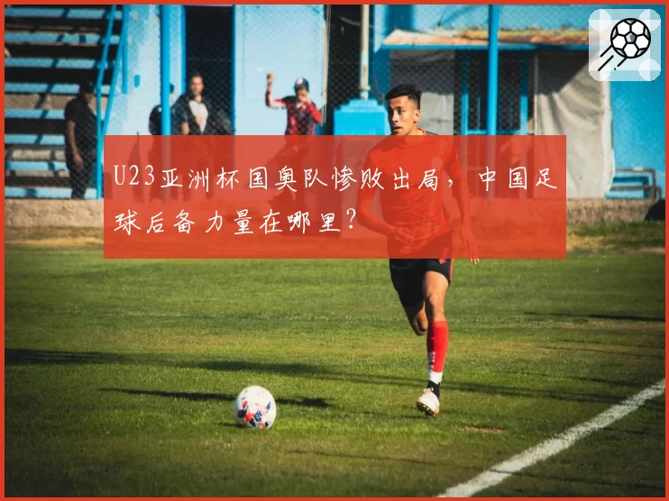 U23亚洲杯国奥队惨败出局，中国足球后备力量在哪里？