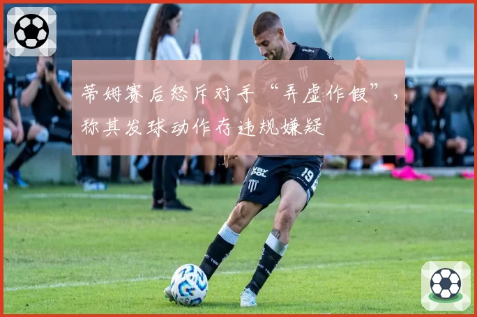 蒂姆赛后怒斥对手“弄虚作假”，称其发球动作存违规嫌疑