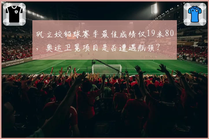 巩立姣铅球赛季最佳成绩仅19米80，奥运卫冕项目是否遭遇瓶颈？