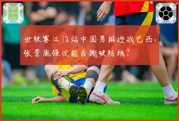 世联赛江门站中国男排迎战巴西，张景胤强攻能否撕破防线？