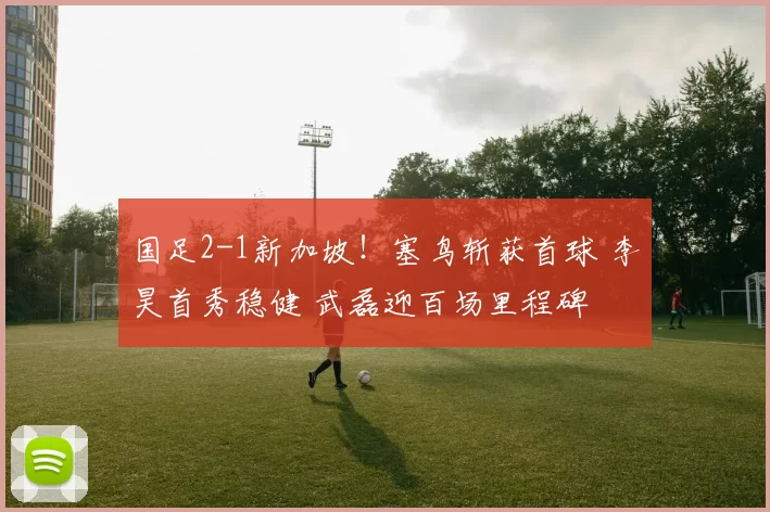 国足2-1新加坡!塞鸟斩获首球 李昊首秀稳健 武磊迎百场里程碑