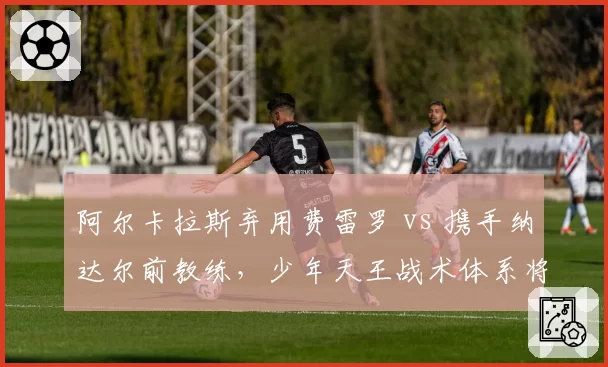 阿尔卡拉斯弃用费雷罗 vs 携手纳达尔前教练，少年天王战术体系将如何重塑