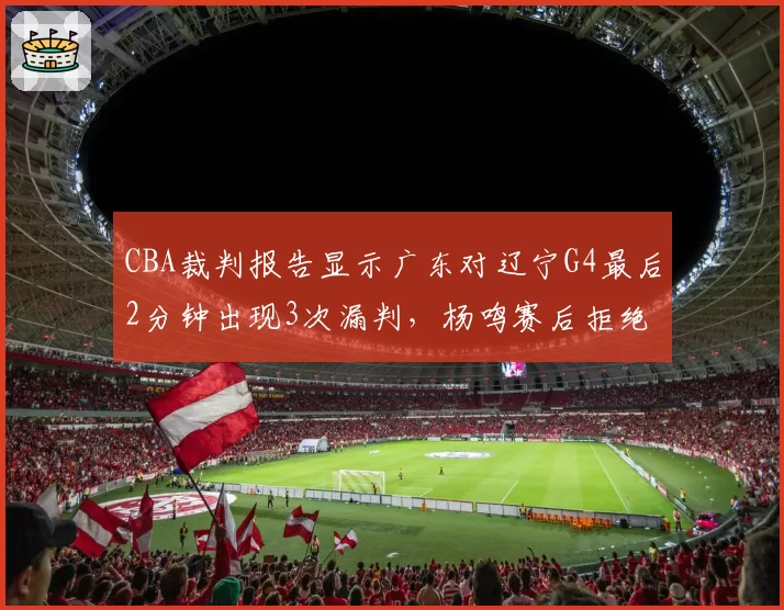 CBA裁判报告显示广东对辽宁G4最后2分钟出现3次漏判，杨鸣赛后拒绝评论