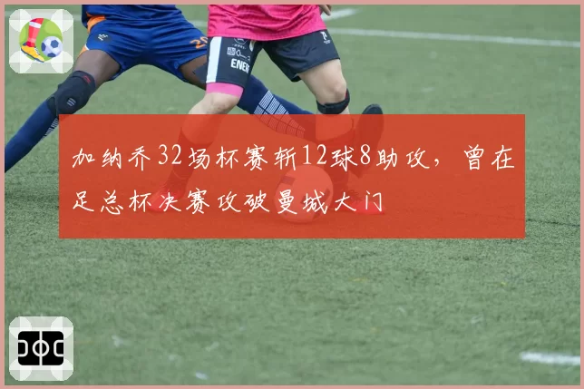 加纳乔32场杯赛斩12球8助攻，曾在足总杯决赛攻破曼城大门