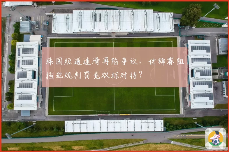 韩国短道速滑再陷争议，世锦赛阻挡犯规判罚竟双标对待？