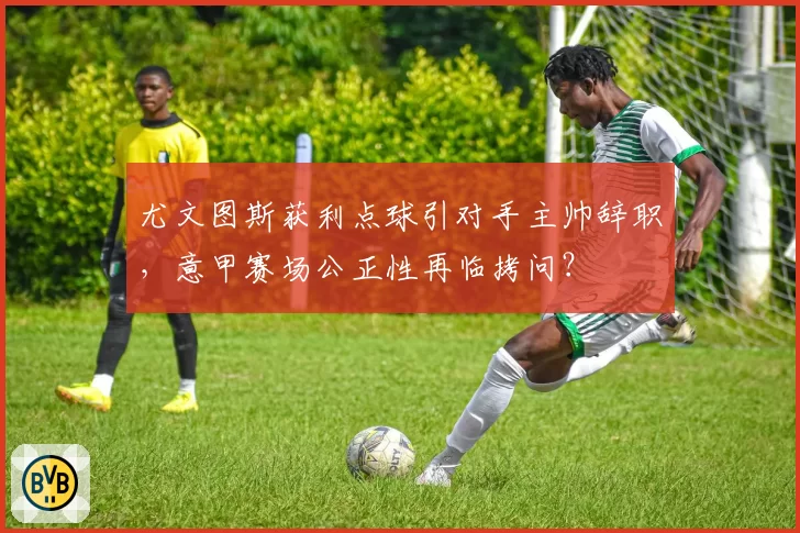 尤文图斯获利点球引对手主帅辞职,意甲赛场公正性再临拷问?