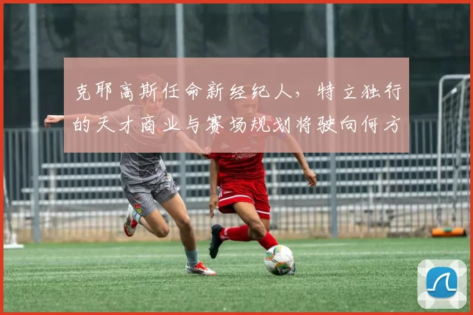 克耶高斯任命新经纪人，特立独行的天才商业与赛场规划将驶向何方？