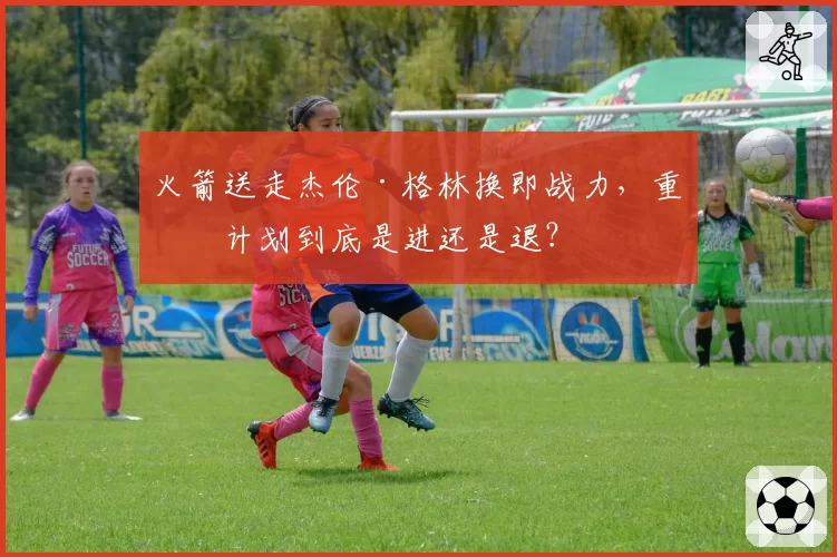 火箭送走杰伦·格林换即战力，重建计划到底是进还是退？