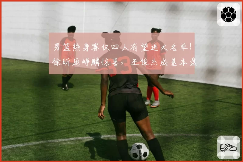 男篮热身赛仅四人有望进大名单！徐昕庞峥麟惊喜，王俊杰成基本盘