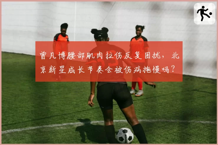 曾凡博腰部肌肉拉伤反复困扰,北京新星成长节奏会被伤病拖慢吗?