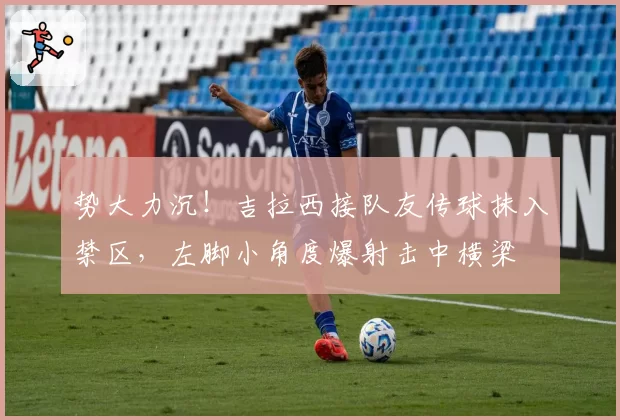 势大力沉！吉拉西接队友传球抹入禁区，左脚小角度爆射击中横梁